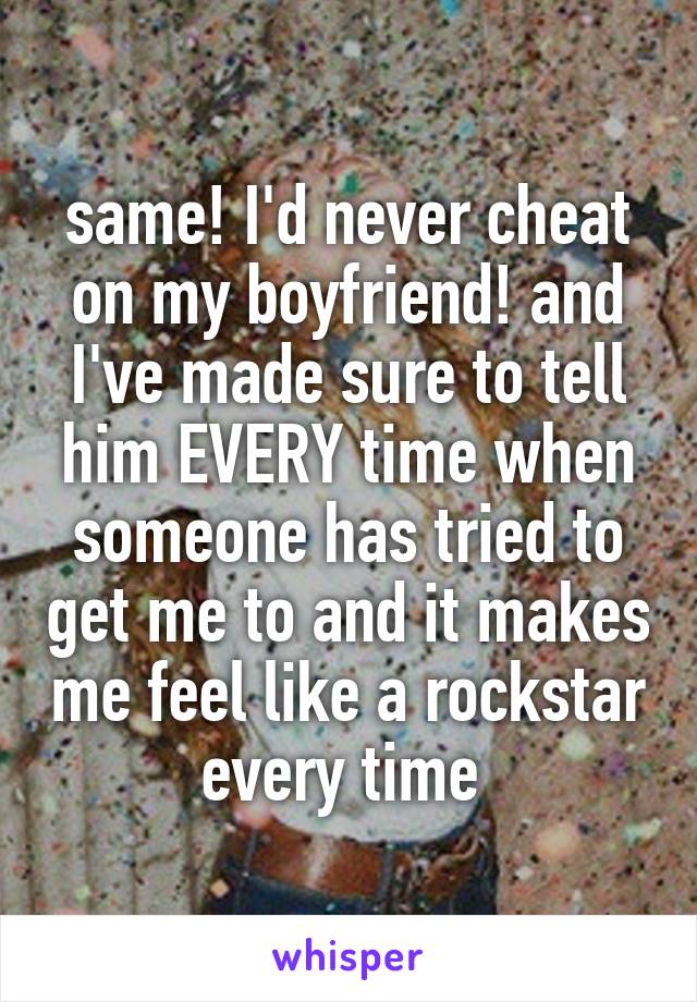 same! I'd never cheat on my boyfriend! and I've made sure to tell him EVERY time when someone has tried to get me to and it makes me feel like a rockstar every time 