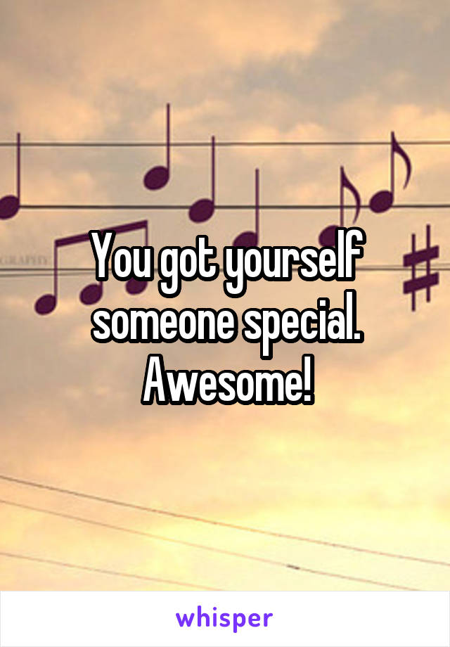 You got yourself someone special. Awesome!