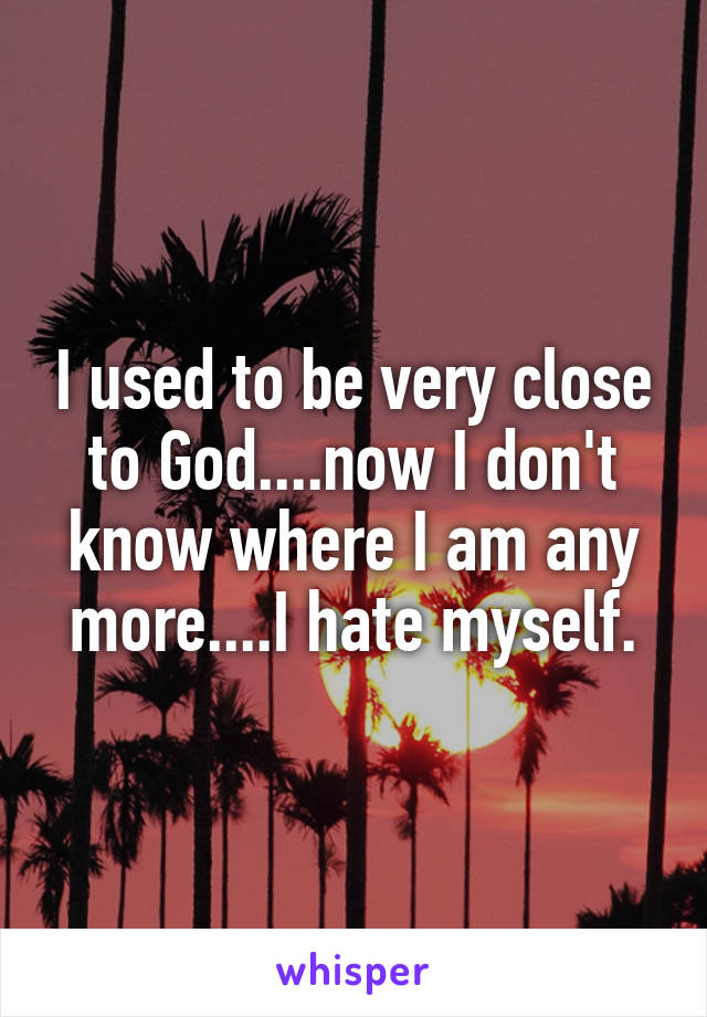 I used to be very close to God....now I don't know where I am any more....I hate myself.