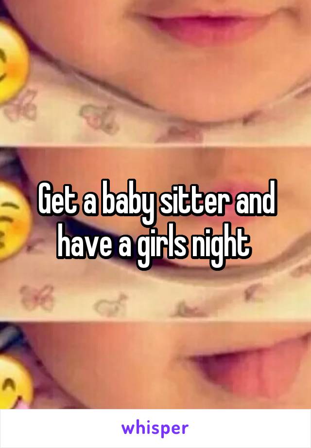 Get a baby sitter and have a girls night 
