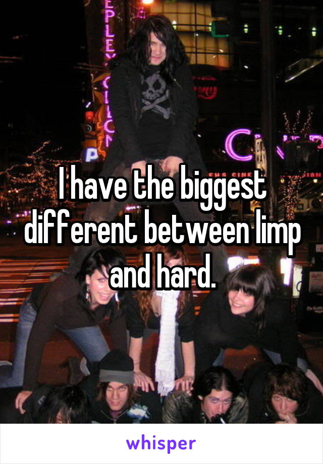 I have the biggest different between limp and hard.