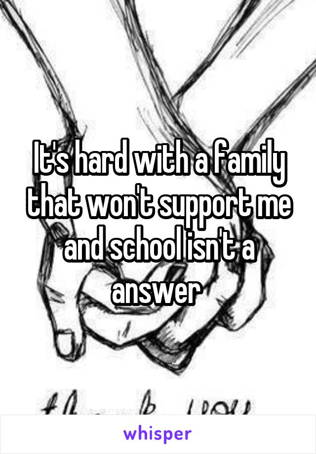 It's hard with a family that won't support me and school isn't a answer 