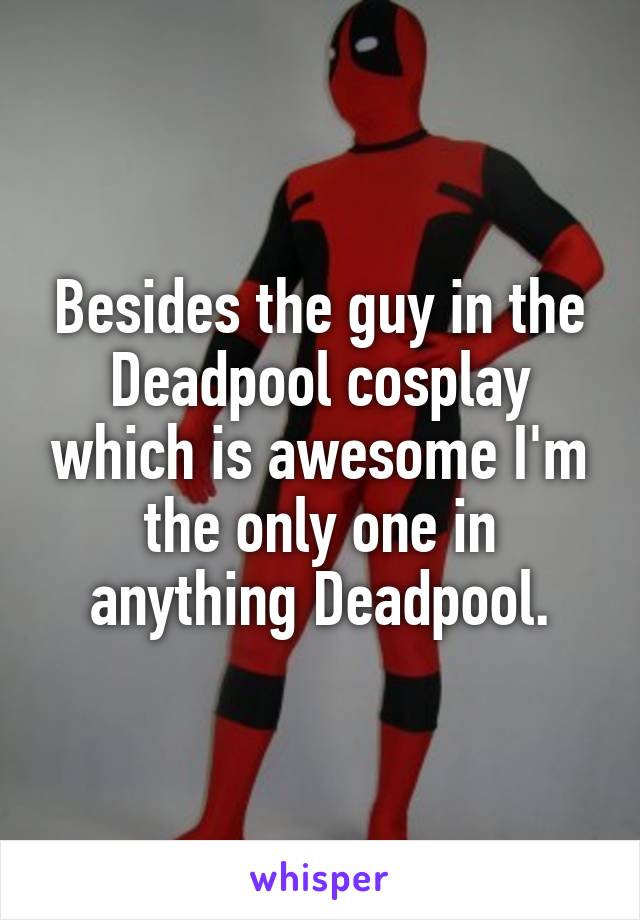 Besides the guy in the Deadpool cosplay which is awesome I'm the only one in anything Deadpool.