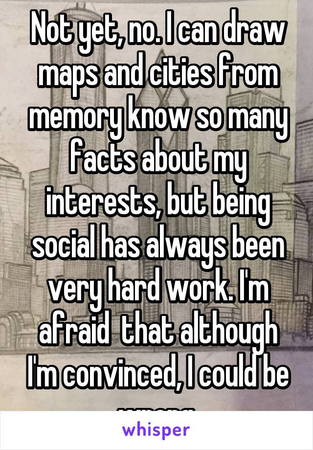 Not yet, no. I can draw maps and cities from memory know so many facts about my interests, but being social has always been very hard work. I'm afraid  that although I'm convinced, I could be wrong.
