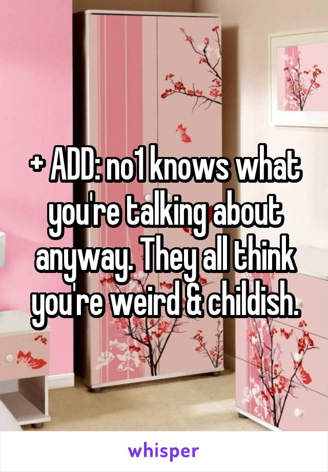 + ADD: no1 knows what you're talking about anyway. They all think you're weird & childish.