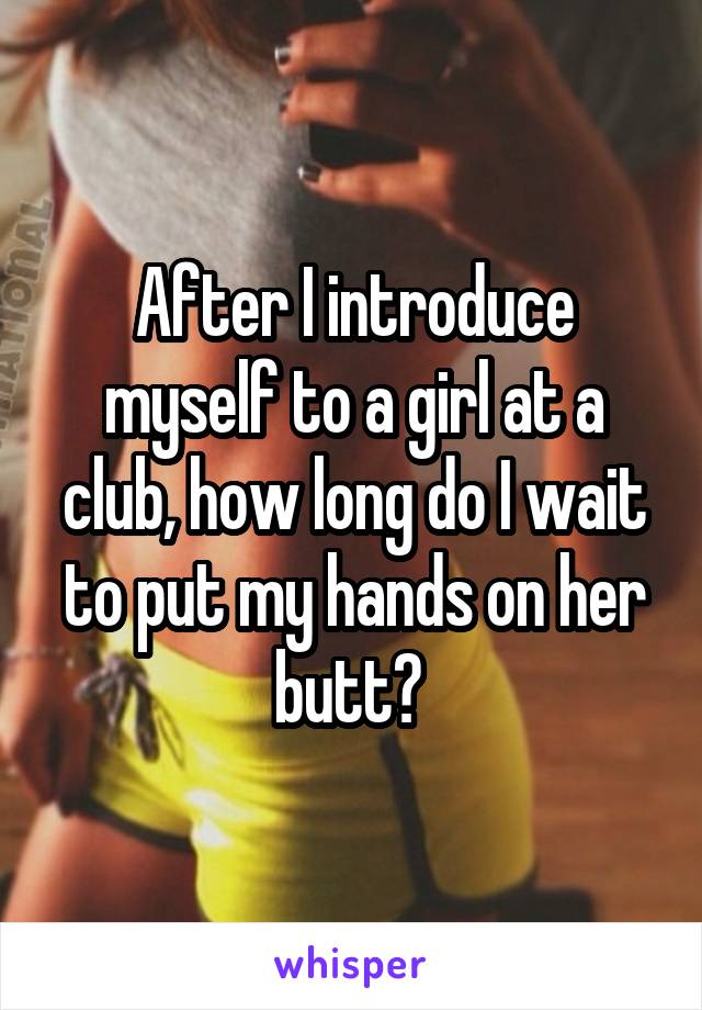 After I introduce myself to a girl at a club, how long do I wait to put my hands on her butt? 