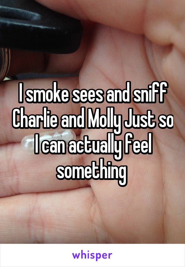 I smoke sees and sniff Charlie and Molly Just so I can actually feel something 