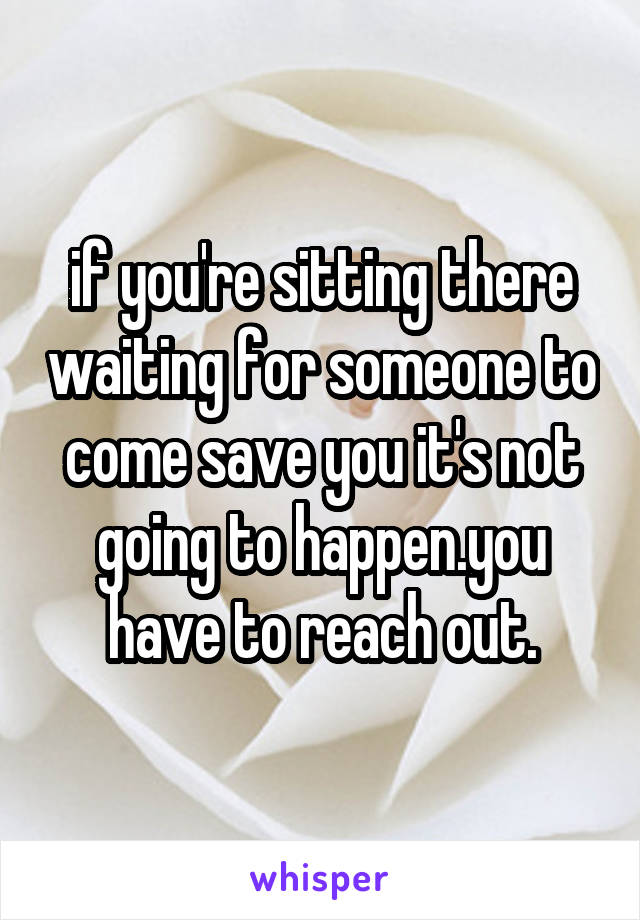 if you're sitting there waiting for someone to come save you it's not going to happen.you have to reach out.