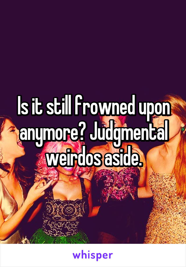 Is it still frowned upon anymore? Judgmental weirdos aside.