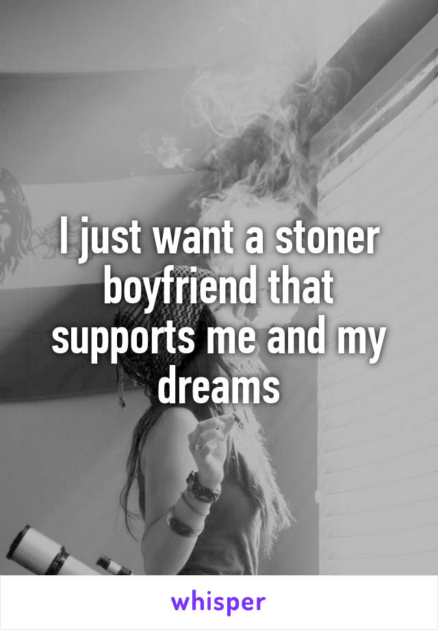 I just want a stoner boyfriend that supports me and my dreams