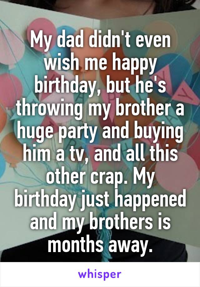 My dad didn't even wish me happy birthday, but he's throwing my brother a huge party and buying him a tv, and all this other crap. My birthday just happened and my brothers is months away.