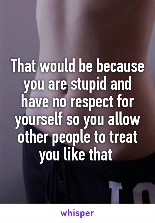 That would be because you are stupid and have no respect for yourself so you allow other people to treat you like that 