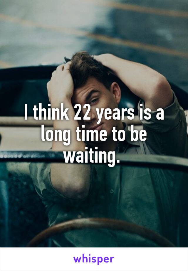 I think 22 years is a long time to be waiting. 