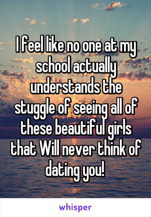 I feel like no one at my school actually understands the stuggle of seeing all of these beautiful girls that Will never think of dating you! 