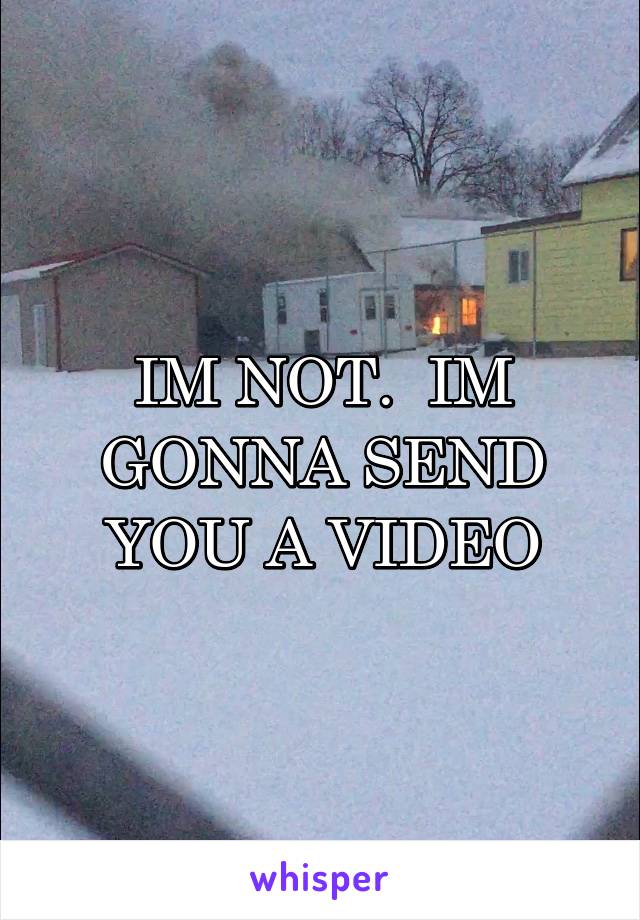 IM NOT.  IM GONNA SEND YOU A VIDEO