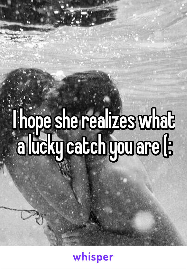 I hope she realizes what a lucky catch you are (:
