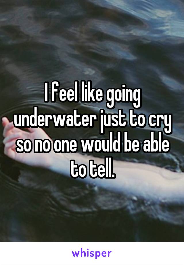 I feel like going underwater just to cry so no one would be able to tell.