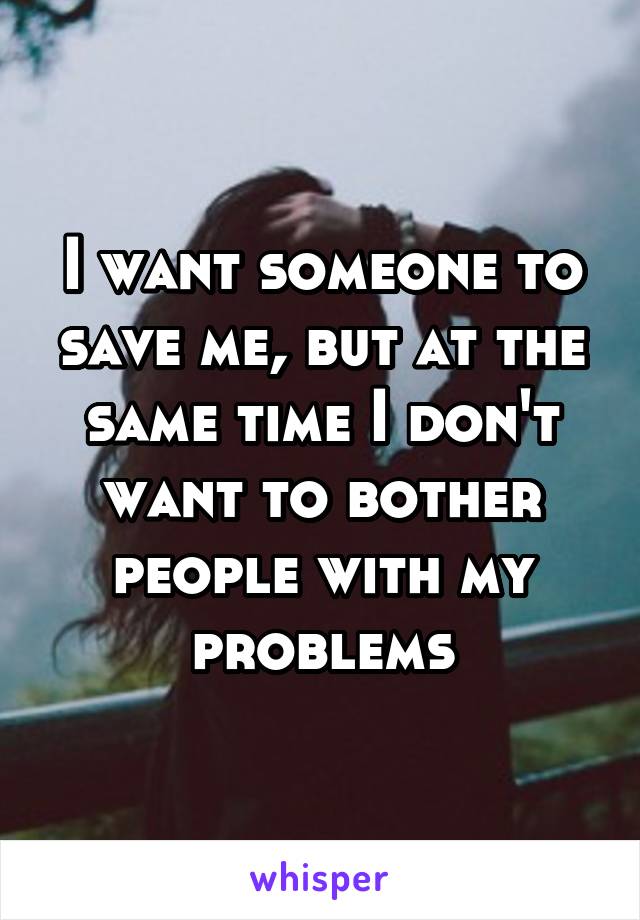 I want someone to save me, but at the same time I don't want to bother people with my problems
