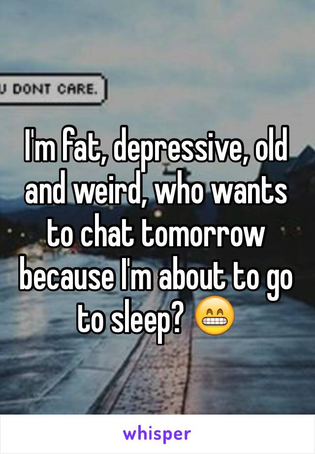 I'm fat, depressive, old and weird, who wants to chat tomorrow because I'm about to go to sleep? 😁