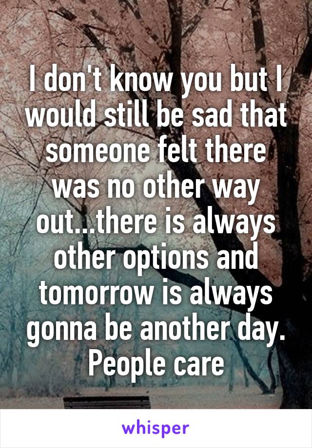 I don't know you but I would still be sad that someone felt there was no other way out...there is always other options and tomorrow is always gonna be another day. People care