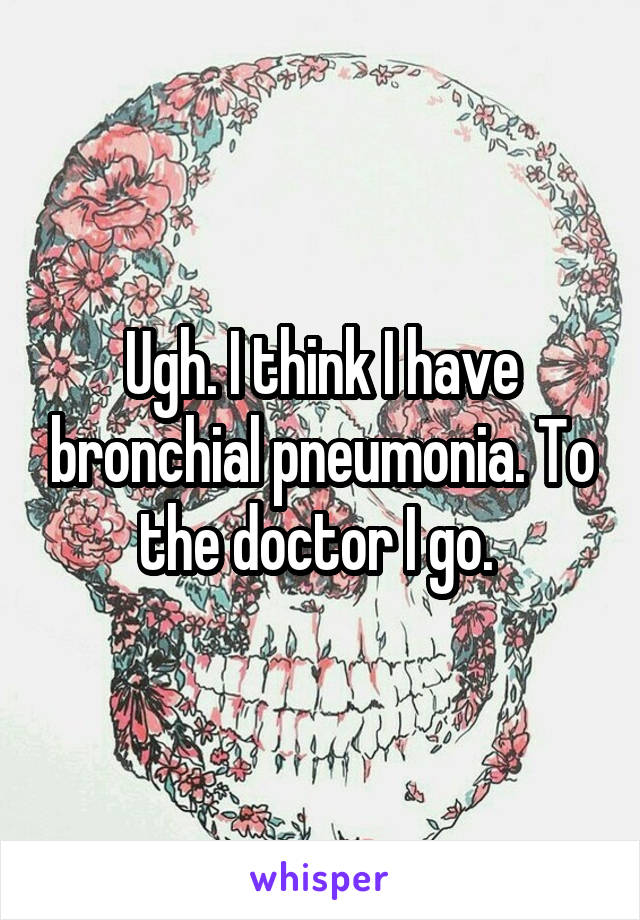 Ugh. I think I have bronchial pneumonia. To the doctor I go. 