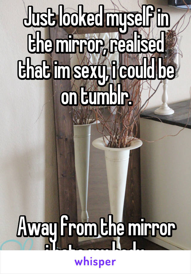 Just looked myself in the mirror, realised that im sexy, i could be on tumblr.




Away from the mirror i hate my body.