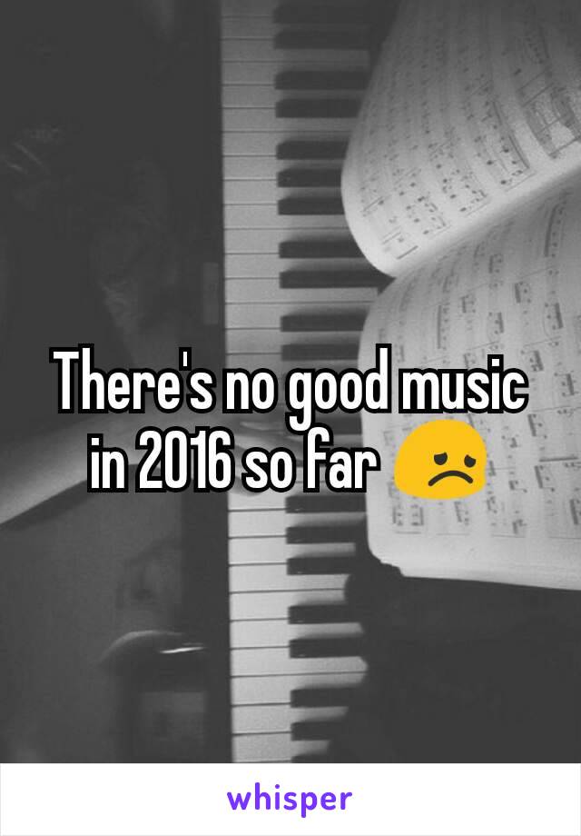 There's no good music in 2016 so far 😞