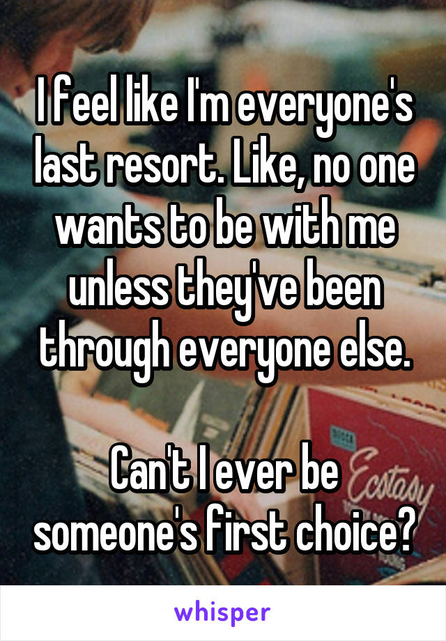 I feel like I'm everyone's last resort. Like, no one wants to be with me unless they've been through everyone else.

Can't I ever be someone's first choice?
