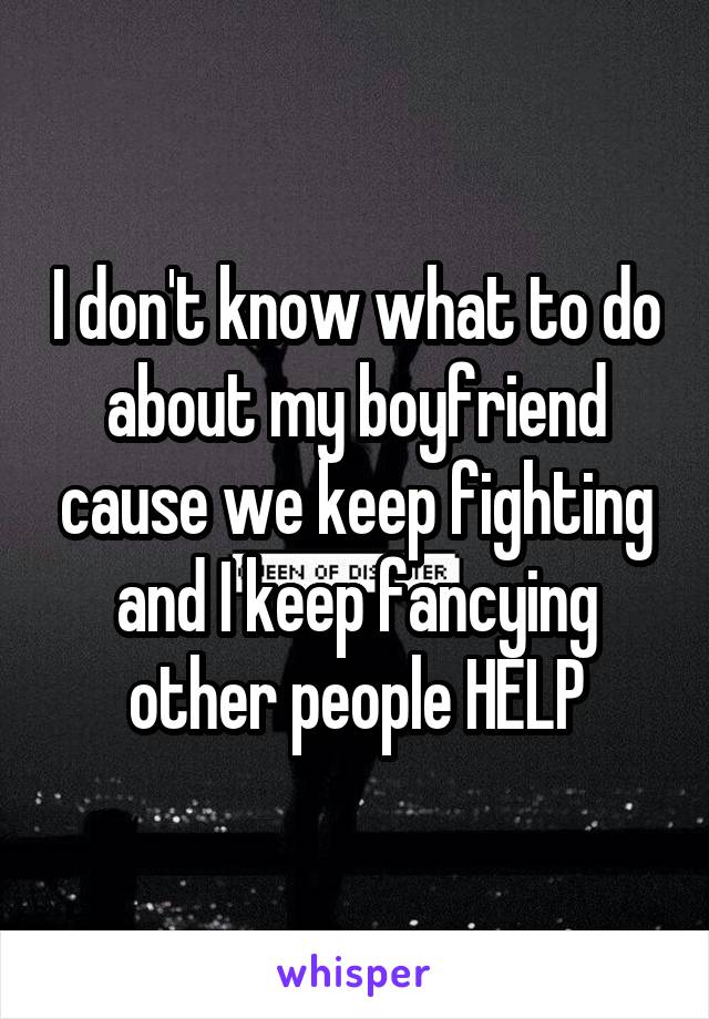 I don't know what to do about my boyfriend cause we keep fighting and I keep fancying other people HELP