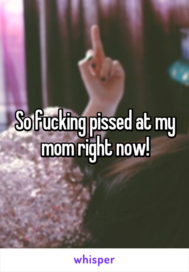 So fucking pissed at my mom right now!