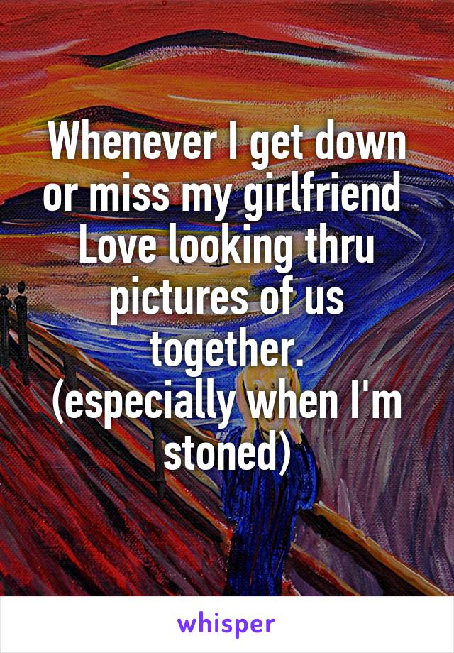 Whenever I get down or miss my girlfriend 
Love looking thru pictures of us together.
(especially when I'm stoned)
