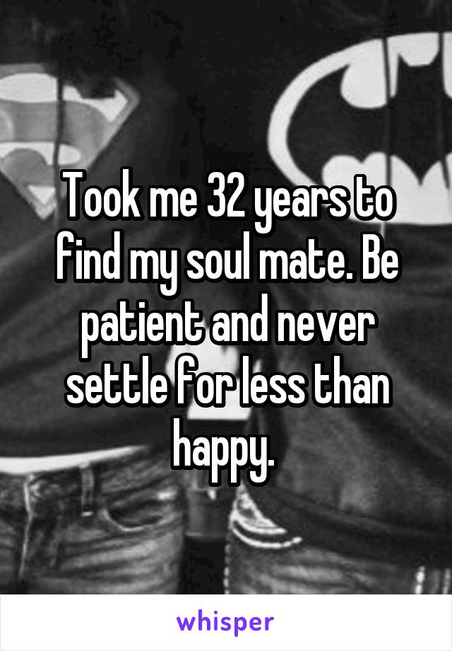 Took me 32 years to find my soul mate. Be patient and never settle for less than happy. 