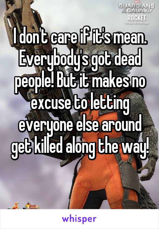 I don't care if it's mean. Everybody's got dead people! But it makes no excuse to letting everyone else around get killed along the way! 
