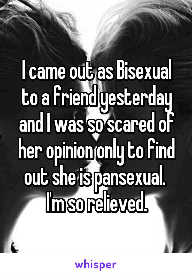 I came out as Bisexual to a friend yesterday and I was so scared of her opinion only to find out she is pansexual. 
I'm so relieved.