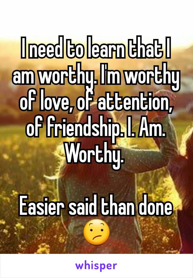 I need to learn that I am worthy. I'm worthy of love, of attention, of friendship. I. Am. Worthy. 

Easier said than done 😕