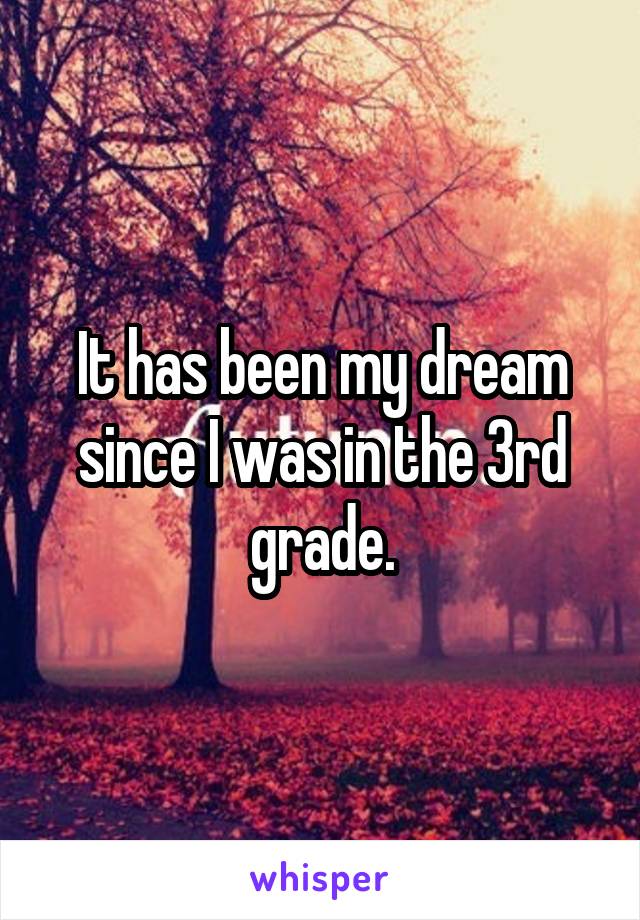 It has been my dream since I was in the 3rd grade.