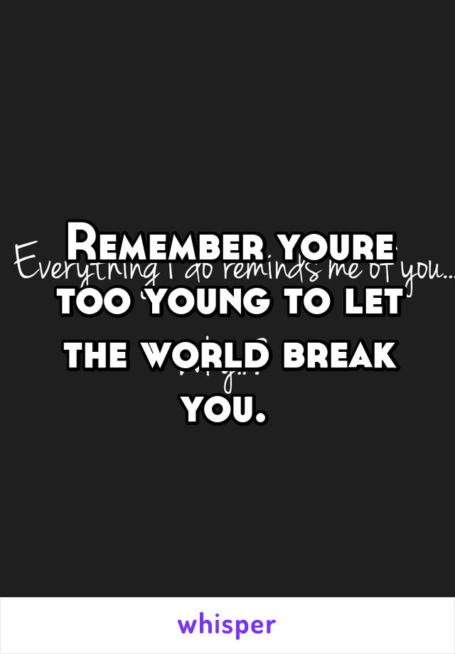 Remember youre too young to let the world break you. 