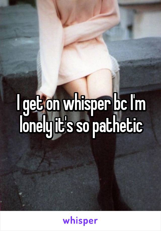 I get on whisper bc I'm lonely it's so pathetic