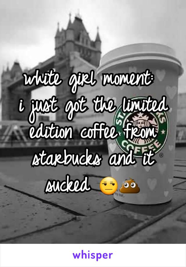 white girl moment: 
i just got the limited edition coffee from starbucks and it sucked 😒💩