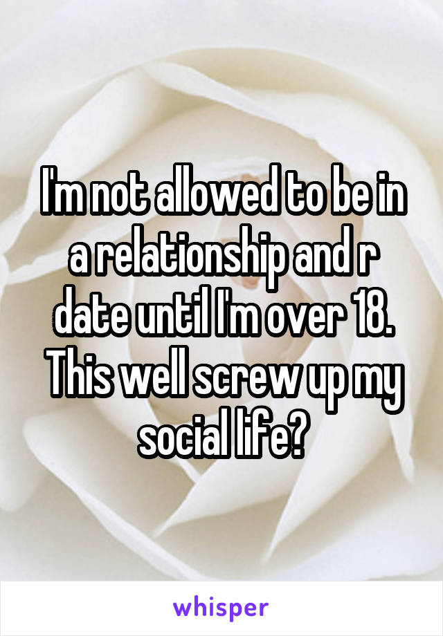 I'm not allowed to be in a relationship and r date until I'm over 18. This well screw up my social life?