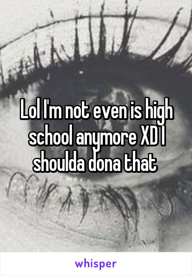 Lol I'm not even is high school anymore XD I shoulda dona that 