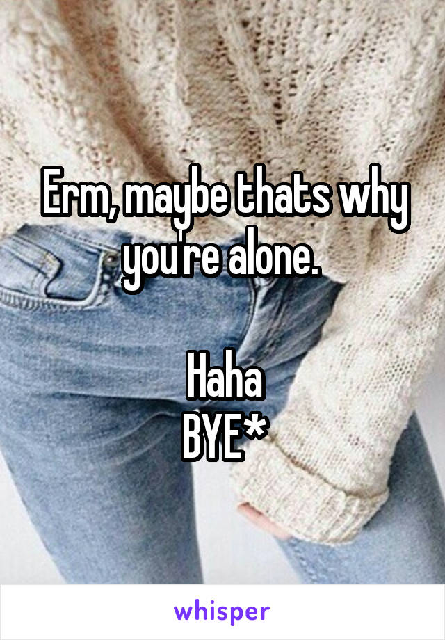 Erm, maybe thats why you're alone. 

Haha
BYE*