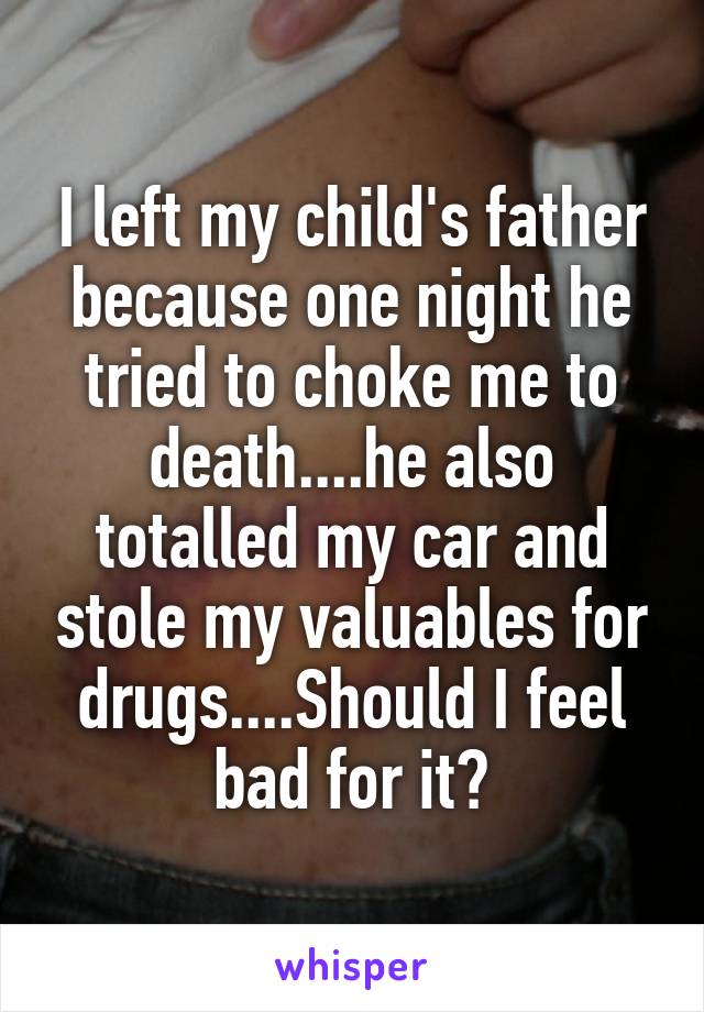 I left my child's father because one night he tried to choke me to death....he also totalled my car and stole my valuables for drugs....Should I feel bad for it?