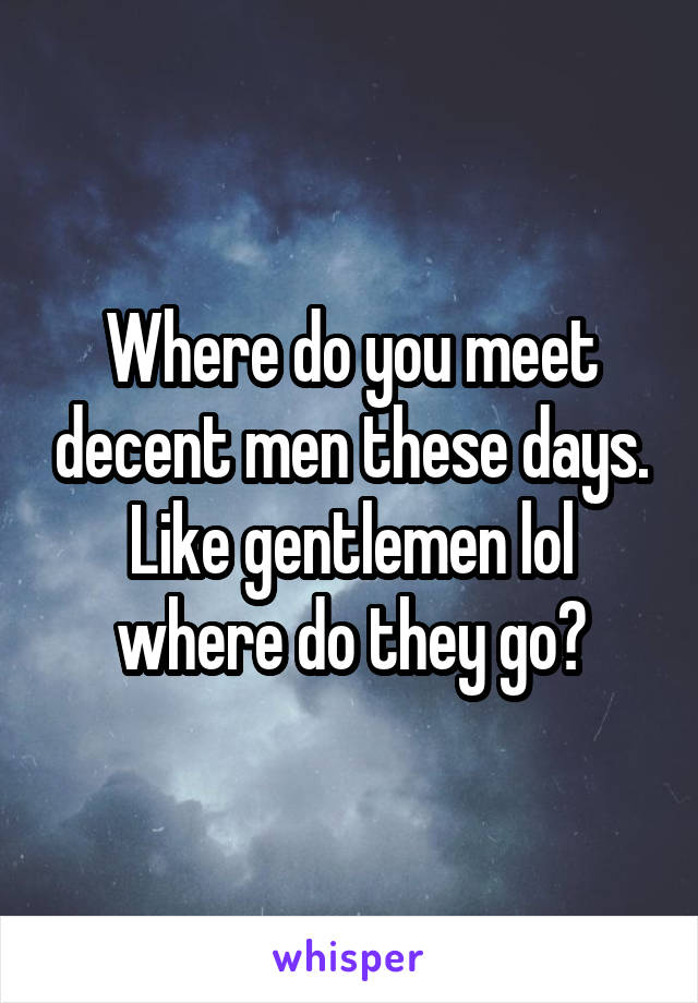 Where do you meet decent men these days. Like gentlemen lol where do they go?