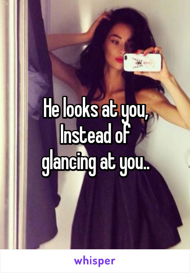 He looks at you,
Instead of
 glancing at you.. 