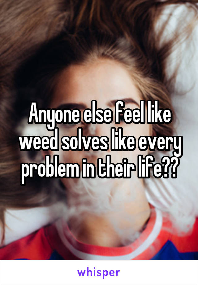 Anyone else feel like weed solves like every problem in their life??