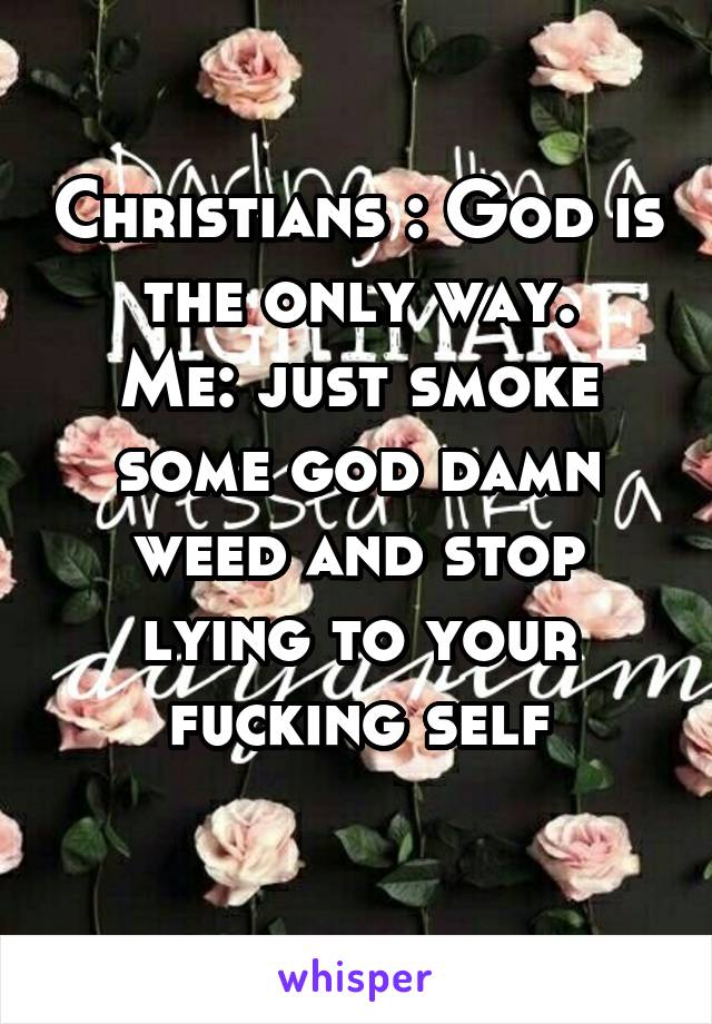 Christians : God is the only way.
Me: just smoke some god damn weed and stop lying to your fucking self
