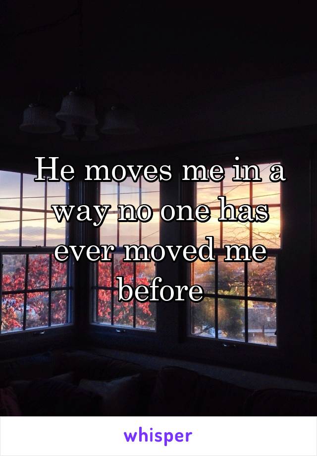 He moves me in a way no one has ever moved me before