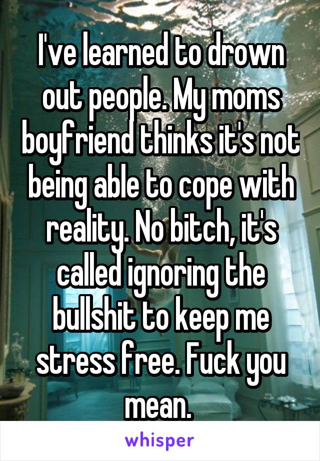 I've learned to drown out people. My moms boyfriend thinks it's not being able to cope with reality. No bitch, it's called ignoring the bullshit to keep me stress free. Fuck you mean. 