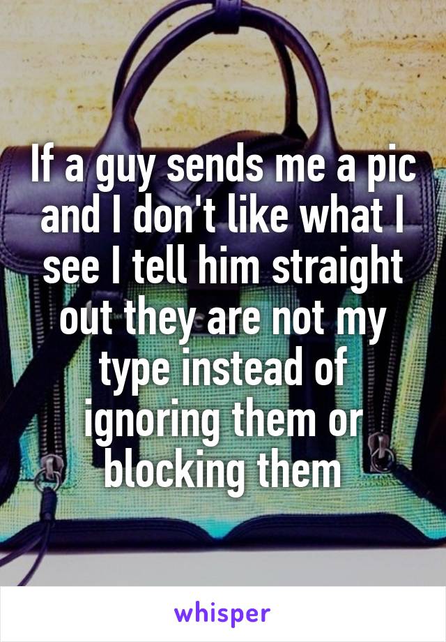 If a guy sends me a pic and I don't like what I see I tell him straight out they are not my type instead of ignoring them or blocking them